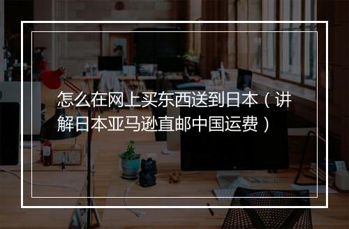 怎么在网上买东西送到日本（讲解日本亚马逊直邮中国运费）