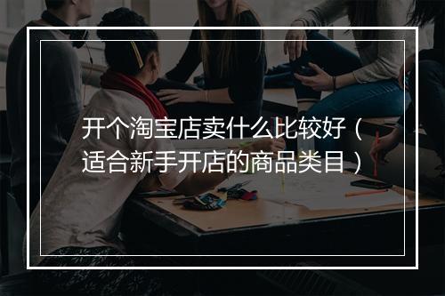 开个淘宝店卖什么比较好（适合新手开店的商品类目）