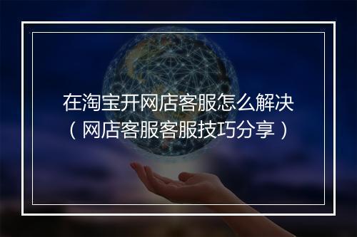 在淘宝开网店客服怎么解决（网店客服客服技巧分享）