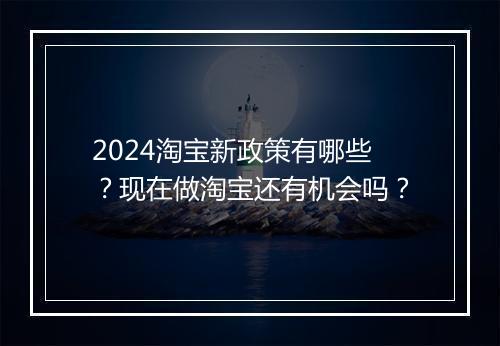 2024淘宝新政策有哪些？现在做淘宝还有机会吗？