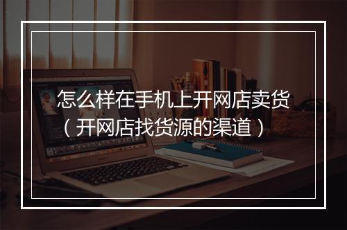 怎么样在手机上开网店卖货（开网店找货源的渠道）