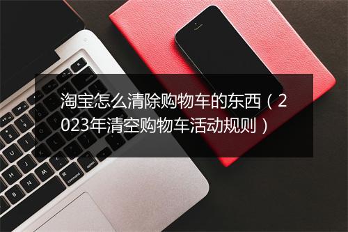 淘宝怎么清除购物车的东西（2023年清空购物车活动规则）