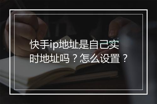 快手ip地址是自己实时地址吗？怎么设置？