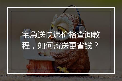 宅急送快递价格查询教程，如何寄送更省钱？