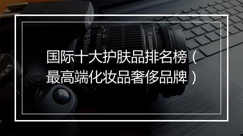 国际十大护肤品排名榜（最高端化妆品奢侈品牌）