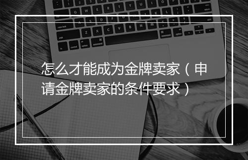 怎么才能成为金牌卖家（申请金牌卖家的条件要求）