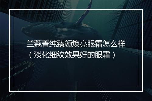 兰蔻菁纯臻颜焕亮眼霜怎么样（淡化细纹效果好的眼霜）
