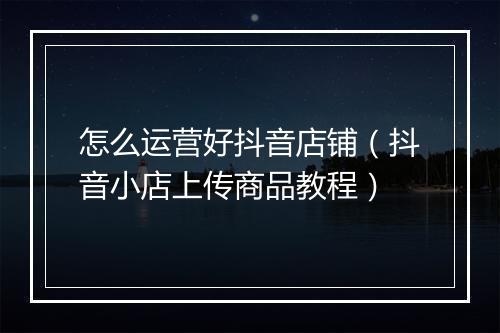 怎么运营好抖音店铺（抖音小店上传商品教程）