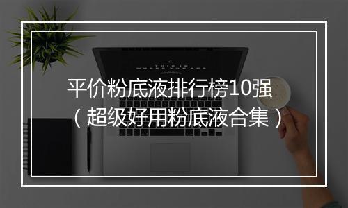 平价粉底液排行榜10强（超级好用粉底液合集）
