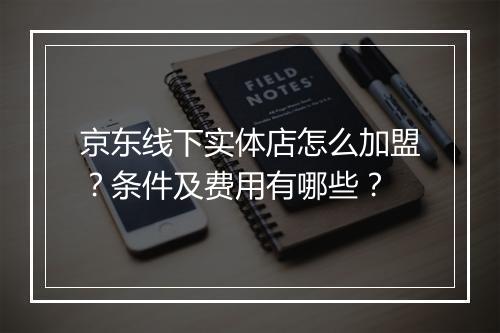 京东线下实体店怎么加盟？条件及费用有哪些？