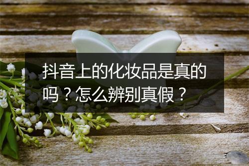 抖音上的化妆品是真的吗？怎么辨别真假？