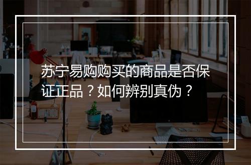 苏宁易购购买的商品是否保证正品？如何辨别真伪？