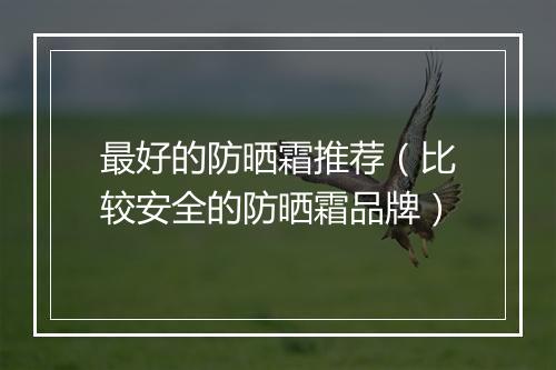 最好的防晒霜推荐（比较安全的防晒霜品牌）