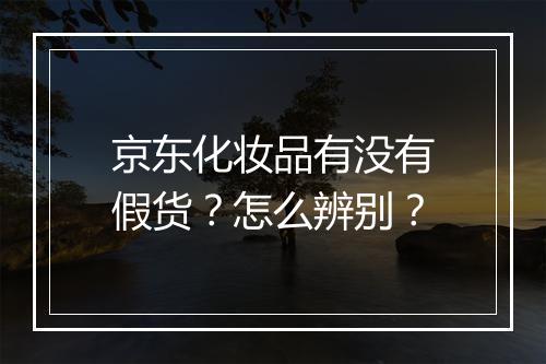 京东化妆品有没有假货？怎么辨别？