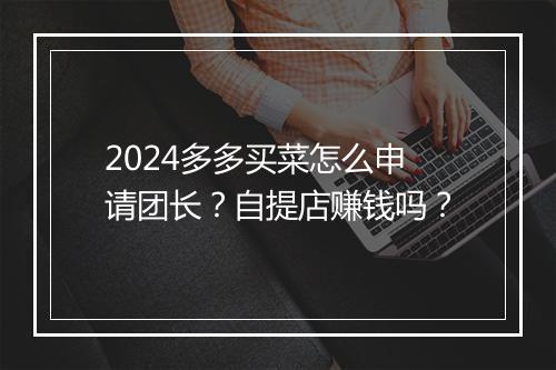 2024多多买菜怎么申请团长？自提店赚钱吗？