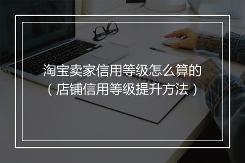 淘宝卖家信用等级怎么算的（店铺信用等级提升方法）