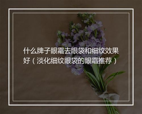 什么牌子眼霜去眼袋和细纹效果好（淡化细纹眼袋的眼霜推荐）
