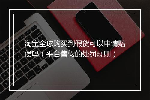 淘宝全球购买到假货可以申请赔偿吗（平台售假的处罚规则）