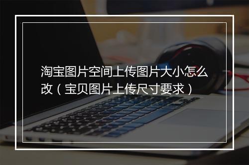 淘宝图片空间上传图片大小怎么改（宝贝图片上传尺寸要求）