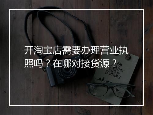 开淘宝店需要办理营业执照吗？在哪对接货源？