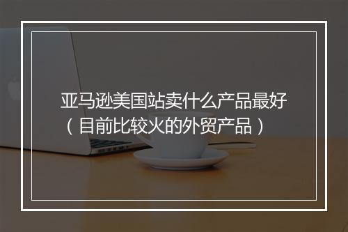 亚马逊美国站卖什么产品最好（目前比较火的外贸产品）