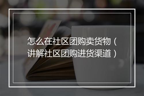 怎么在社区团购卖货物（讲解社区团购进货渠道）