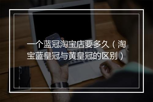 一个蓝冠淘宝店要多久（淘宝蓝皇冠与黄皇冠的区别）
