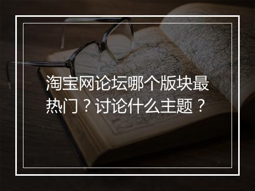 淘宝网论坛哪个版块最热门？讨论什么主题？