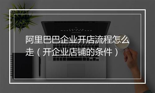 阿里巴巴企业开店流程怎么走（开企业店铺的条件）