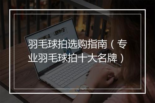 羽毛球拍选购指南（专业羽毛球拍十大名牌）