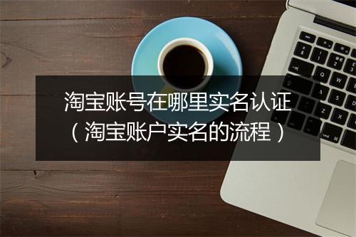 淘宝账号在哪里实名认证（淘宝账户实名的流程）