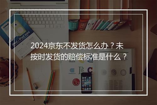 2024京东不发货怎么办？未按时发货的赔偿标准是什么？