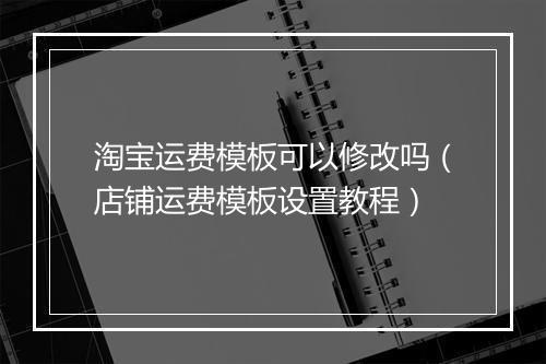 淘宝运费模板可以修改吗（店铺运费模板设置教程）