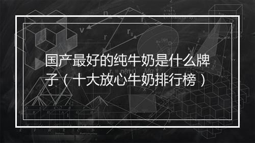 国产最好的纯牛奶是什么牌子（十大放心牛奶排行榜）