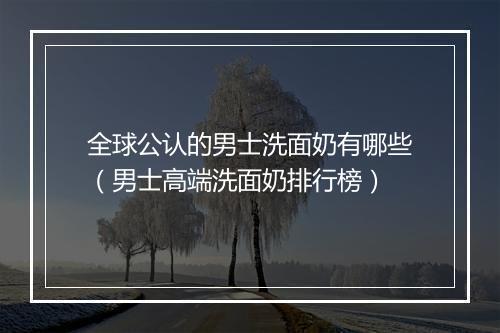 全球公认的男士洗面奶有哪些（男士高端洗面奶排行榜）