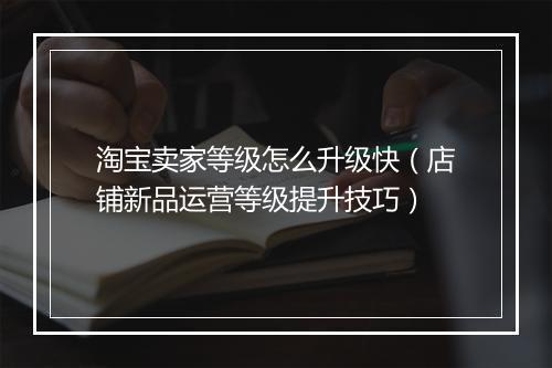 淘宝卖家等级怎么升级快（店铺新品运营等级提升技巧）