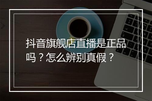 抖音旗舰店直播是正品吗？怎么辨别真假？