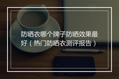 防晒衣哪个牌子防晒效果最好（热门防晒衣测评报告）