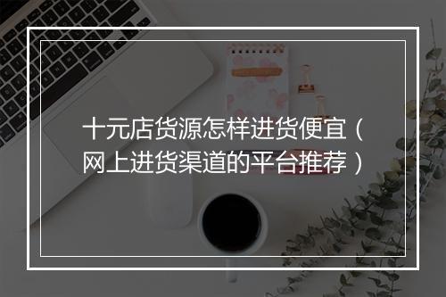 十元店货源怎样进货便宜（网上进货渠道的平台推荐）