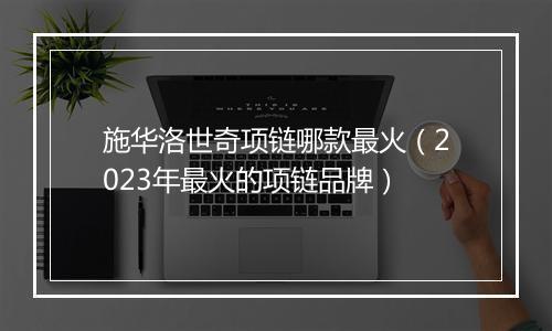 施华洛世奇项链哪款最火（2023年最火的项链品牌）