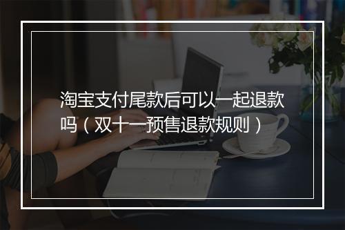 淘宝支付尾款后可以一起退款吗（双十一预售退款规则）