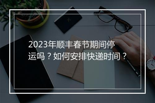 2023年顺丰春节期间停运吗？如何安排快递时间？