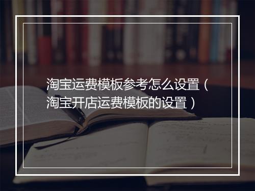 淘宝运费模板参考怎么设置（淘宝开店运费模板的设置）