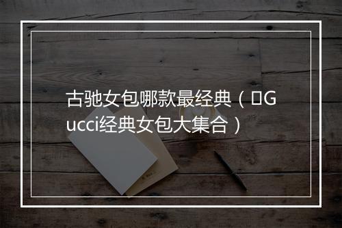 古驰女包哪款最经典（️Gucci经典女包大集合）