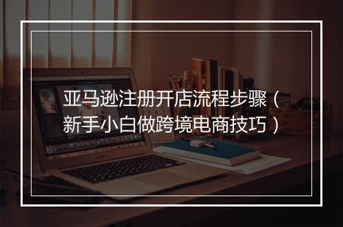 亚马逊注册开店流程步骤（新手小白做跨境电商技巧）