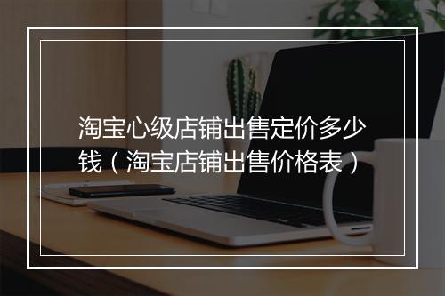 淘宝心级店铺出售定价多少钱（淘宝店铺出售价格表）