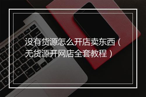 没有货源怎么开店卖东西（无货源开网店全套教程）