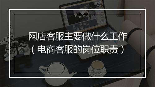 网店客服主要做什么工作（电商客服的岗位职责）