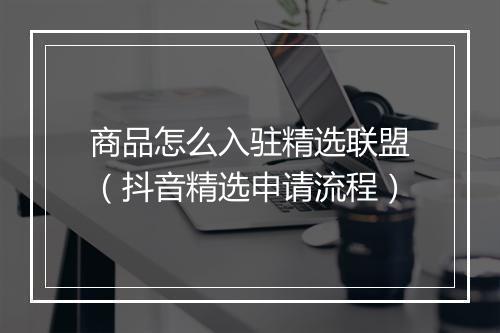 商品怎么入驻精选联盟（抖音精选申请流程）