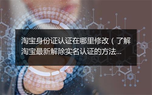 淘宝身份证认证在哪里修改（了解淘宝最新解除实名认证的方法）